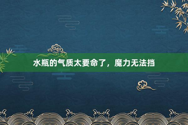 水瓶的气质太要命了，魔力无法挡